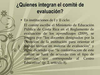 ¿Quienes integran el comité de
evaluación?
• En instituciones de I y II ciclo:
El comité escribe el Ministerio de Educación
Pública de Costa Rica en el Reglamento de
evaluación de los aprendizajes (2009), se
integra por “los docentes designados por la
Dirección de la institución para orientar el
trabajo técnico en materia de evaluación” y
sigue diciendo que “la conformación de este
comité se hará de acuerdo con el tipo de
dirección que corresponda al Centro
Educativo” (p. 2, artículo 8).

 