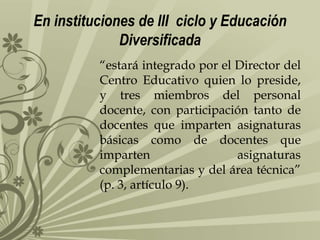 En instituciones de III ciclo y Educación
Diversificada
“estará integrado por el Director del
Centro Educativo quien lo preside,
y tres miembros del personal
docente, con participación tanto de
docentes que imparten asignaturas
básicas como de docentes que
imparten
asignaturas
complementarias y del área técnica”
(p. 3, artículo 9).

 