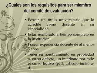 ¿Cuáles son los requisitos para ser miembro
del comité de evaluación?
• Poseer un título universitario que lo
acredite
como
docente
en
su
especialidad.
• Estar nombrado a tiempo completo en
la institución.
• Poseer experiencia docente de al menos
3 años.
• Tener su nombramiento en propiedad
o, en su defecto, un interinato por todo
el curso lectivo (p. 3, artículo-inciso ad).

 