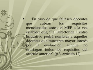 •

En caso de que faltasen docentes
que
cubran
los
requisitos
mencionados antes, el MEP a la vez
establece que, “”el Director del Centro
Educativo podrá nombrar a aquellos
docentes que muestren mayor interés
por la evaluación aunque no
satisfagan todos los requisitos del
artículo anterior” (p.3, artículo 12).

 