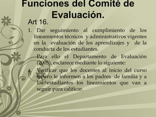 Funciones del Comité de
Evaluación.
Art 16.

1. Dar seguimiento al cumplimiento de los
lineamientos técnicos y administrativos vigentes
en la evaluación de los aprendizajes y de la
conducta de los estudiantes.
Para ello el Departamento de Evaluación
(2005), esclarece mediante lo siguiente:
a. Verificar que los docentes al inicio del curso
lectivo le informen a los padres de familia y a
los estudiantes los lineamientos que van a
seguir para calificar.

 