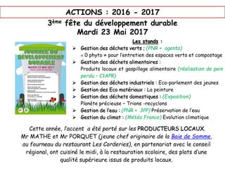 ACTIONS : 2016 - 2017
3ème fête du développement durable
Mardi 23 Mai 2017
Les stands :
 Gestion des déchets verts ; (PNR + agents)
« 0 phyto » pour l’entretien des espaces verts et compostage
 Gestion des déchets alimentaires :
Produits locaux et gaspillage alimentaire (réalisation de pain
perdu – C1APR)
 Gestion des déchets industriels : Eco-parlement des jeunes
 Gestion des Eco matériaux : La peinture
 Gestion des déchets domestiques : (Exposition)
Planète précieuse – Trions -recyclons
 Gestion de l’eau : (PNR + 3PP) Préservation de l’eau
 Gestion du climat : (Météo France) Evolution climatique
Cette année, l’accent a été porté sur les PRODUCTEURS LOCAUX.
Mr MATHE et Mr PORQUET (jeune chef originaire de la Baie de Somme,
au fourneau du restaurant Les Corderies), en partenariat avec le conseil
régional, ont cuisiné le midi, à la restauration scolaire, des plats d’une
qualité supérieure issus de produits locaux.
 