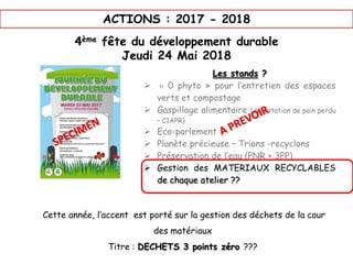 ACTIONS : 2017 - 2018
4ème fête du développement durable
Jeudi 24 Mai 2018
Les stands ?
 « 0 phyto » pour l’entretien des espaces
verts et compostage
 Gaspillage alimentaire (dégustation de pain perdu
– C1APR)
 Eco-parlement
 Planète précieuse – Trions -recyclons
 Préservation de l’eau (PNR + 3PP)
 Gestion des MATERIAUX RECYCLABLES
de chaque atelier ??
Cette année, l’accent est porté sur la gestion des déchets de la cour
des matériaux
Titre : DECHETS 3 points zéro ???
 