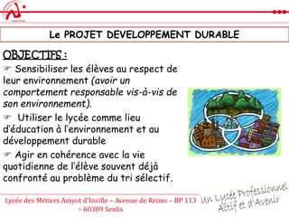 Lycée des Métiers Amyot d’Inville – Avenue de Reims – BP 113
– 60309 Senlis
Le PROJET DEVELOPPEMENT DURABLE
OBJECTIFS :
 Sensibiliser les élèves au respect de
leur environnement (avoir un
comportement responsable vis-à-vis de
son environnement).
 Utiliser le lycée comme lieu
d’éducation à l’environnement et au
développement durable
 Agir en cohérence avec la vie
quotidienne de l’élève souvent déjà
confronté au problème du tri sélectif.
 