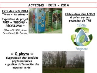 ACTIONS : 2013 - 2014
Fête des arts 2014
Thème « les arbres »
Exposition du projet
PREP « TRIONS -
RECYCLONS »
Élèves C2 SED, Mme
Dehaibe et Mr Dubois.
Elaboration d’un LOGO
à coller sur les
poubelles de TRI
« 0 phyto »
Suppression des produits
phytosanitaires
+ gestion différenciée des
espaces verts.
 