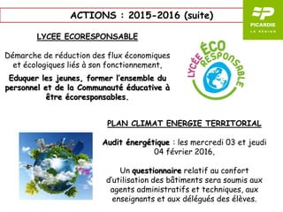 ACTIONS : 2015-2016 (suite)
LYCEE ECORESPONSABLE
Démarche de réduction des flux économiques
et écologiques liés à son fonctionnement,
Eduquer les jeunes, former l’ensemble du
personnel et de la Communauté éducative à
être écoresponsables.
PLAN CLIMAT ENERGIE TERRITORIAL
Audit énergétique : les mercredi 03 et jeudi
04 février 2016,
Un questionnaire relatif au confort
d’utilisation des bâtiments sera soumis aux
agents administratifs et techniques, aux
enseignants et aux délégués des élèves.
 