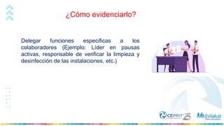 ¿Cómo evidenciarlo?
Delegar funciones especificas a los
colaboradores (Ejemplo: Líder en pausas
activas, responsable de verificar la limpieza y
desinfección de las instalaciones, etc.)
 