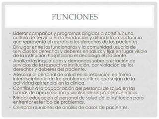 FUNCIONESLiderar campañas y programas dirigidos a constituir una cultura de servicio en la Fundación y difundir la importancia que representa el respeto a los derechos de los pacientes.Divulgar entre los funcionarios y la comunidad usuaria de servicios los derechos y deberes en salud; y fijar en lugar visible de la institución hospitalaria el decálogo el paciente.Analizar las inquietudes y demandas sobre prestación de servicios de la respectiva institución, por violación de los derechos y deberes del paciente.Asesorar al personal de salud en la resolución en forma interdisciplinaria de los problemas éticos que surjan de la actividad asistencial en la clínica.Contribuir a la capacitación del personal de salud en las formas de aproximación y análisis de los problemas éticos.Brindar educación al personal de salud de la institución para enfrentar este tipo de problemas.Celebrar reuniones de análisis de casos de pacientes.