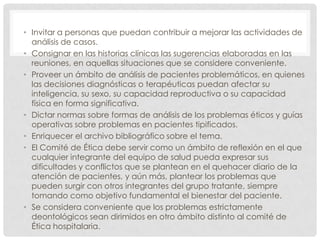 Invitar a personas que puedan contribuir a mejorar las actividades de análisis de casos.Consignar en las historias clínicas las sugerencias elaboradas en las reuniones, en aquellas situaciones que se considere conveniente.Proveer un ámbito de análisis de pacientes problemáticos, en quienes las decisiones diagnósticas o terapéuticas puedan afectar su inteligencia, su sexo, su capacidad reproductiva o su capacidad física en forma significativa.Dictar normas sobre formas de análisis de los problemas éticos y guías operativas sobre problemas en pacientes tipificados.Enriquecer el archivo bibliográfico sobre el tema.El Comité de Ética debe servir como un ámbito de reflexión en el que cualquier integrante del equipo de salud pueda expresar sus dificultades y conflictos que se plantean en el quehacer diario de la atención de pacientes, y aún más, plantear los problemas que pueden surgir con otros integrantes del grupo tratante, siempre tomando como objetivo fundamental el bienestar del paciente.Se considera conveniente que los problemas estrictamente deontológicos sean dirimidos en otro ámbito distinto al comité de Ética hospitalaria.