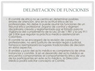 DELIMITACION DE FUNCIONESEl comité de ética no se centra en determinar posibles errores de atención, sino en la actitud ética de los profesionales. No debe ni puede asumir las funciones de un tribunal ético profesional ,órgano de control y régimen disciplinario creado y reglamentado por el Estado para la Vigilancia del cumplimiento de la Ley 23 de 1.981 y la Ley 911 de 2.004 que regulan la práctica medico-asistencial en Colombia.El comité no se encargará de la revisión de conductas profesionales, no será sustituto de revisión legal o judicial, tampoco reemplazará los lugares tradicionales de decisión en estos aspectos.El análisis y juicio del acto médico es competencia de otras instancias y comités .Si en el desarrollo del acto médico se encuentra comprometido el comportamiento ético de uno de los participantes en este acto médico, la Dirección Médica podrá solicitar concepto al Comité.