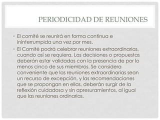 PERIODICIDAD DE REUNIONESEl comité se reunirá en forma continua e ininterrumpida una vez por mes.El Comité podrá celebrar reuniones extraordinarias, cuando así se requiera. Las decisiones o propuestas deberán estar validadas con la presencia de por lo menos cinco de sus miembros. Se considera conveniente que las reuniones extraordinarias sean un recurso de excepción, y las recomendaciones que se propongan en ellas, deberán surgir de la reflexión cuidadosa y sin apresuramientos, al igual que las reuniones ordinarias.