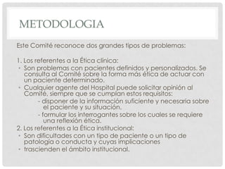 METODOLOGIAEste Comité reconoce dos grandes tipos de problemas:1. Los referentes a la Ética clínica:Son problemas con pacientes definidos y personalizados. Se consulta al Comité sobre la forma más ética de actuar con un paciente determinado.Cualquier agente del Hospital puede solicitar opinión al Comité, siempre que se cumplan estos requisitos:	- disponer de la información suficiente y necesaria sobre 	   el paciente y su situación.	- formular los interrogantes sobre los cuales se requiere 	   una reflexión ética.2. Los referentes a la Ética institucional:Son dificultades con un tipo de paciente o un tipo de patología o conducta y cuyas implicacionestrascienden el ámbito institucional.