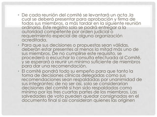 De cada reunión del comité se levantará un acta ,la cual se deberá presentar para aprobación y firma de todos sus miembros, a más tardar en la siguiente reunión ordinaria. Este registro solo se podrá entregar a la autoridad competente por orden judicial o requerimiento especial de alguna organización acreditada.Para que sus decisiones o propuestas sean válidas, deberán estar presentes al menos la mitad más uno de sus miembros. De no cumplirse este requisito, se procederá a escuchar la consulta efectuada al Comité, y se esperará a reunir un mínimo suficiente de miembros para dar una recomendación.El comité pondrá todo su empeño para que tanto la toma de decisiones clínicas delegadas como sus recomendaciones sean respaldadas por unanimidad de sus integrantes; de no ser así, solo se considerarían decisiones del comité si han sido respaldadas como mínimo por las tres cuartas partes de los miembros. Las salvedades de voto pueden quedar consignadas en el documento final si así consideran quienes las originen