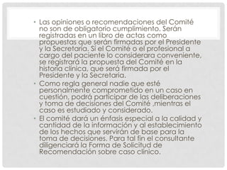 Las opiniones o recomendaciones del Comité no son de obligatorio cumplimiento. Serán registradas en un libro de actas como propuestas que serán firmadas por el Presidente y la Secretaria. Sí el Comité o el profesional a cargo del paciente lo considerara conveniente, se registrará la propuesta del Comité en la historia clínica, que será firmada por el Presidente y la Secretaria.Como regla general nadie que esté personalmente comprometido en un caso en cuestión, podrá participar de las deliberaciones y toma de decisiones del Comité ,mientras el caso es estudiado y considerado.El comité dará un énfasis especial a la calidad y cantidad de la información y al establecimiento de los hechos que servirán de base para la toma de decisiones. Para tal fin el consultante diligenciará la Forma de Solicitud de Recomendación sobre caso clínico.