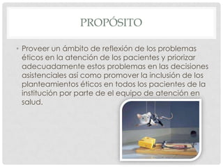 PROPÓSITOProveer un ámbito de reflexión de los problemas éticos en la atención de los pacientes y priorizar adecuadamente estos problemas en las decisiones asistenciales así como promover la inclusión de los planteamientos éticos en todos los pacientes de la institución por parte de el equipo de atención en salud.