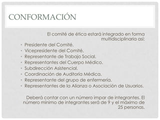 CONFORMACIÓNEl comité de ética estará integrado en forma multidisciplinaria así:Presidente del Comité.Vicepresidente del Comité.Representante de Trabajo Social.Representantes del Cuerpo Médico.Subdirección Asistencial.Coordinación de Auditoría Médica.Representante del grupo de enfermería.Representantes de la Alianza o Asociación de Usuarios.Deberá contar con un número impar de integrantes. El número mínimo de integrantes será de 9 y el máximo de 25 personas.
