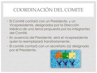 COORDINACIÓN DEL COMITEEl Comité contará con un Presidente, y un Vicepresidente, designados por la Dirección Médica de una terna propuesta por los integrantes del Comité.En ausencia del Presidente, será el vicepresidente quien lo reemplazará transitoriamente.El comité contará con un secretario (a) designado por el Presidente.