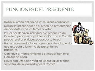 Funciones del PresidenteDefinir el orden del día de las reuniones ordinarias.Decidir las prioridades en el orden de presentación de pacientes y de los temas a tratar.Invitar por decisión individual o a propuesta del Comité a personas cuya interacción con el Comité pueda resultar enriquecedora par su tarea.Hacer recomendaciones al personal de salud en lo que respecta a la forma de presentar los pacientes.Contribuir al mantenimiento de vínculos con otros Comités de ética.Elevar a la Dirección Médica Ejecutiva un informe semestral de lo realizado por el Comité.
