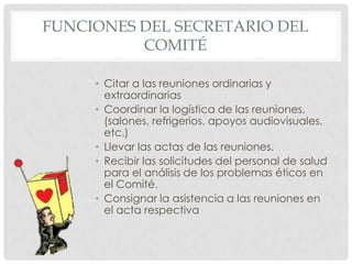 Funciones del Secretario del ComitéCitar a las reuniones ordinarias y extraordinariasCoordinar la logística de las reuniones. (salones, refrigerios, apoyos audiovisuales, etc.)Llevar las actas de las reuniones.Recibir las solicitudes del personal de salud para el análisis de los problemas éticos en el Comité.Consignar la asistencia a las reuniones en el acta respectiva