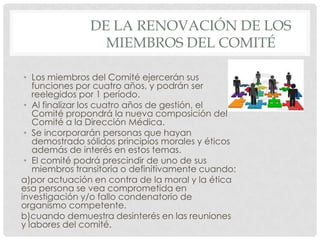 De la renovación de los miembros del ComitéLos miembros del Comité ejercerán sus funciones por cuatro años, y podrán ser reelegidos por 1 período.Al finalizar los cuatro años de gestión, el Comité propondrá la nueva composición del Comité a la Dirección Médica.Se incorporarán personas que hayan demostrado sólidos principios morales y éticos además de interés en estos temas.El comité podrá prescindir de uno de sus miembros transitoria o definitivamente cuando: a)por actuación en contra de la moral y la ética esa persona se vea comprometida en investigación y/o fallo condenatorio de organismo competente. b)cuando demuestra desinterés en las reuniones y labores del comité.