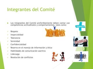 Integrantes del Comité
 Los integrantes del Comité preferiblemente deben contar con
competencias actitudinales y comportamientos, tales como:
 Respeto
 Imparcialidad
 Tolerancia
 Serenidad
 Confidencialidad
 Reserva en el manejo de información y ética
 Habilidades de comunicación asertiva
 Liderazgo
 Resolución de conflictos
 