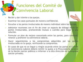 Funciones del Comité de
Convivencia Laboral
 Recibir y dar trámite a las quejas.
 Examinar los casos puntuales de manera confidencial.
 Escuchar a las partes involucradas de manera individual sobre los hechos.
 Adelantar reuniones con el fin de crear un espacio de diálogo entre las
partes involucradas, promoviendo mutuos a cuerdos para llegar a una
solución.
 Formular un plan de mejora concertado entre las partes, para construir,
renovar y promover la convivencia laboral.
 Hacer seguimientos a los compromisos adquiridos por las partes
involucradas en la queja, verificando su compromiso.
 En casos de que no se llegue a ningún acuerdo entre las partes el Comité
de Convivencia Laboral deberá remitir la queja a la Procuraduría General
de la Nación (sector público) o informar a la alta dirección de la empresa
(sector privado).
 