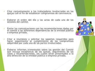  Citar conjuntamente a los trabajadores involucrados en las
quejas con el fin de establecer compromisos de convivencia.
 Elaborar el orden del día y las actas de cada una de las
sesiones del comité.
 Enviar las comunicaciones con las recomendaciones dadas por
el comité a las diferentes dependencias de la entidad pública
o empresa privada.
 Citar a reuniones y solicitar los soportes requeridos para
hacer seguimiento al cumplimiento de los compromisos
adquiridos por cada una de las partes involucradas.
 Elaborar informes trimestrales sobre las gestión del Comité
que incluya estadísticas de las quejas, seguimiento de los
casos y recomendaciones, los cuales serán presentados a la
alta dirección de la entidad pública o empresa privada.
 