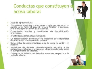 Conductas que constituyen en
acoso laboral
 Acto de agresión física
 Expresiones injuriosas o ultrajantes – palabras soeces o con
alusión a la raza, el género, origen familiar o nacional,
preferencia política o el estatus social.
 Comentarios hostiles y humillantes de descalificación
profesional.
 Injustificadas amenazas de despido.
 La descalificación humillante en presencia de compañeros
de propuestas u opiniones de trabajo.
 Burlas sobre la apariencia física o de la forma de vestir – en
público.
 Imposición de deberes ostensiblemente extraños a las
obligaciones laborales, exigencias desproporcionada sobre
el cumplimiento de labores.
 Exigencia de laborar en horarios excesivos respecto a la
jornada laboral.
 