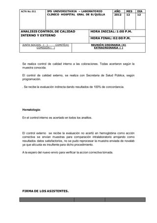 ACTA No. 011 IPS UNIVERSITARIA – LABORATORIO
CLINICO HOSPITAL GRAL DE B/QUILLA
AÑO MES DIA
2012 12 12
ANALISIS CONTROL DE CALIDAD
INTERNO Y EXTERNO
HORA INICIAL: 1:00 P.M.
HORA FINAL: 02:00 P.M.
JUNTA SOCIOS ( ) COMITÉ(X)
COMISIÓN ( )
REUNIÓN ORDINARIA (X)
EXTRAORDINARIA ( )
Se realiza control de calidad interno a las coloraciones. Todas acertaron según la
muestra conocida.
El control de calidad externo, se realiza con Secretaria de Salud Pública, según
programación.
. Se recibe la evaluación indirecta dando resultados de 100% de concordancia.
Hematología:
En el control interno es acertado en todos los analitos.
El control externo se recibe la evaluación no acertó en hemoglobina como acción
correctiva se envían muestras para comparación intralaboratorio arrojando como
resultados datos satisfactorios, no se pudo reprocesar la muestra enviada de novalab
ya que alícuota es insufiente para dicho procedimiento.
A la espero del nuevo envío para verificar la accion correctiva tomada.
FIRMA DE LOS ASISTENTES.
 
