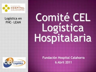 Comité CEL Logística Hospitalaria Logística en FHC- LEAN Fundación Hospital Calahorra 6 Abril 2011 