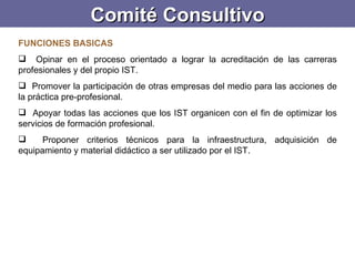 Comité Consultivo FUNCIONES BASICAS Opinar en el proceso orientado a lograr la acreditación de las carreras profesionales y del propio IST. Promover la participación de otras empresas del medio para las acciones de la práctica pre-profesional. Apoyar todas las acciones que los IST organicen con el fin de optimizar los servicios de formación profesional. Proponer criterios técnicos para la infraestructura, adquisición de equipamiento y material didáctico a ser utilizado por el IST. 
