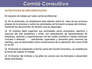 Comité Consultivo ESTRATEGIAS DE IMPLEMENTACION   En equipos de trabajo por cada carrera profesional:    En la entrevista, se establecerá esta relación sobre la  base de las acciones propias de la empresa o sobre las actividades de formación propias del Instituto,  mediante los documentos de difusión que se dispongan. El Instituto debe organizar sus actividades como aniversario, apertura y clausura del año académico y otras; con participación de representantes de empresas, sectores y organizaciones con las cuales mantiene o desea mantener vínculos o alianzas,  estudiantes, egresados y docentes para vivenciar los cambios, que se desarrollan como consecuencia de la aplicación del nuevo DCB en el IST.  Producida la aceptación a formar parte del Comité Consultivo, se establecerá la forma de realizar el trabajo.  El Director del Instituto y los jefes de carrera son los llamados a desarrollar estas actividades.   