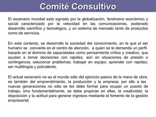 Comité Consultivo El escenario mundial está signado por la globalización, fenómeno económico y social caracterizado por la velocidad en las comunicaciones, acelerado desarrollo científico y tecnológico, y un sistema de mercado tanto de productos como de servicios.   En este contexto, se desarrolla la sociedad del conocimiento, en la que el ser humano se  convierte en el centro de atención,  a quien se le demanda un perfil  basado en el dominio de capacidades como pensamiento crítico y creativo, que ayudan a tomar decisiones con rapidez, aún en situaciones de presión o contingencia; solucionar problemas; trabajar en equipo; aprender con rapidez; ser multilingüe y polivalente.  El actual escenario no es el mundo sólo del ejercicio pasivo de la mano de obra, es también del emprendimiento, la producción y la empresa; por ello a las  nuevas generaciones no sólo se les debe formar para ocupar un puesto de trabajo, sino fundamentalmente, se debe propiciar en ellas, la creatividad, la disposición y la actitud para generar ingresos mediante el fomento de la gestión empresarial.   