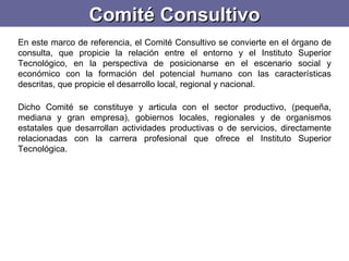Comité Consultivo En este marco de referencia, el Comité Consultivo se convierte en el órgano de consulta, que propicie la relación entre el entorno y el Instituto Superior Tecnológico, en la perspectiva de posicionarse en el escenario social y económico con la formación del potencial humano con las características descritas, que propicie el desarrollo local, regional y nacional.    Dicho Comité se constituye y articula con el sector productivo, (pequeña, mediana y gran empresa), gobiernos locales, regionales y de organismos estatales que desarrollan actividades productivas o de servicios, directamente relacionadas con la carrera profesional que ofrece el Instituto Superior Tecnológica.  
