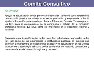 Comité Consultivo OBJETIVOS  Apoyar la actualización de los perfiles profesionales, teniendo como referente la demanda de puestos de trabajo en el sector productivo y empresarial, a fin de ajustar la formación profesional que oferta la Educación Superior Tecnológica en los IST, para el mejoramiento de la pertinencia y calidad de la formación profesional técnica, que sirva como eje importante en el desarrollo regional y nacional.    Promover la participación activa de los docentes, estudiantes y egresados de los IST, así como de los empresarios e instituciones públicas, en eventos que permitan el intercambio de experiencias exitosas y la actualización en los últimos avances de la tecnología así como de las tendencias del mercado ocupacional y las necesidades del desarrollo regional y nacional.  