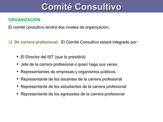 Comité Consultivo ORGANIZACIÓN El comité consultivo tendrá dos niveles de organización:   De carrera profesional :  El Comité Consultivo estará integrado por: El Director del IST (que lo presidirá) Jefe de la carrera profesional o quien haga sus veces Representantes de empresas y organismos públicos. Representante de los docentes de la carrera profesional Representante de los estudiantes de la carrera profesional Representante de los egresados de la carrera profesional 