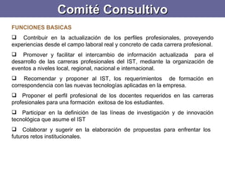 Comité Consultivo FUNCIONES BASICAS Contribuir en la actualización de los perfiles profesionales, proveyendo experiencias desde el campo laboral real y concreto de cada carrera profesional. Promover y facilitar el intercambio de información actualizada  para el desarrollo de las carreras profesionales del IST, mediante la organización de eventos a niveles local, regional, nacional e internacional. Recomendar y proponer al IST, los requerimientos  de formación en correspondencia con las nuevas tecnologías aplicadas en la empresa. Proponer el perfil profesional de los docentes requeridos en las carreras profesionales para una formación  exitosa de los estudiantes. Participar en la definición de las líneas de investigación y de innovación tecnológica que asume el IST Colaborar y sugerir en la elaboración de propuestas para enfrentar los  futuros retos institucionales. 