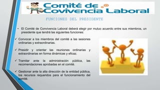 FUNCIONES DEL PRESIDENTE
• El Comité de Convivencia Laboral deberá elegir por mutuo acuerdo entre sus miembros, un
presidente que tendrá las siguientes funciones:
 Convocar a los miembros del comité a las sesiones
ordinarias y extraordinarias.
 Presidir y orientar las reuniones ordinarias y
extraordinarias en forma dinámicas y eficaz.
 Tramitar ante la administración pública, las
recomendaciones aprobadas en el comité.
 Gestionar ante la alta dirección de la entidad pública,
los recursos requeridos para el funcionamiento del
comité.
 