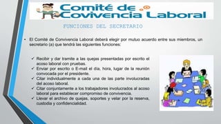 FUNCIONES DEL SECRETARIO
• El Comité de Convivencia Laboral deberá elegir por mutuo acuerdo entre sus miembros, un
secretario (a) que tendrá las siguientes funciones:
 Recibir y dar tramite a las quejas presentadas por escrito el
acoso laboral con pruebas.
 Enviar por escrito o E-mail el día, hora, lugar de la reunión
convocada por el presidente.
 Citar individualmente a cada una de las parte involucradas
del acoso laboral.
 Citar conjuntamente a los trabajadores involucrados al acoso
laboral para establecer compromiso de convivencia.
 Llevar el archivo de quejas, soportes y velar por la reserva,
custodia y confidencialidad.
 