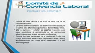 FUNCIONES DEL SECRETARIO
 Elaborar el orden del día y las actas de cada una de las
sesiones del comité.
 Enviar las comunicaciones de las recomendaciones dadas por
el Comité a las diferentes dependencias de la entidad pública.
 Citar a reuniones y solicitar los soportes requeridos para
hacer seguimiento al cumplimiento de los compromisos
adquiridos por cada una de las partes involucradas.
 Elaborar informes trimestrales de la gestión del Comité que
incluya estadísticas de las quejas, seguimiento de los casos y
recomendaciones, los cuales serán presentados a la alta
dirección pública.
 