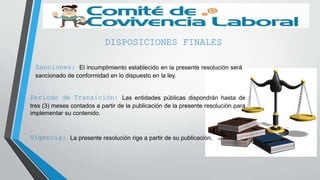 DISPOSICIONES FINALES
Sanciones: El incumplimiento establecido en la presente resolución será
sancionado de conformidad en lo dispuesto en la ley.
Periodo de Transición: Las entidades públicas dispondrán hasta de
tres (3) meses contados a partir de la publicación de la presente resolución para
implementar su contenido.
Vigencia: La presente resolución rige a partir de su publicación.
 