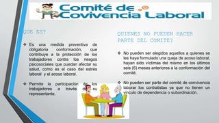 QUE ES?
 Es una medida preventiva de
obligatoria conformación, que
contribuye a la protección de los
trabajadores contra los riesgos
psicosociales que puedan afectar su
salud, como es el caso del estrés
laboral y el acoso laboral.
 Permite la participación de los
trabajadores a través de su
representante.
QUIENES NO PUEDEN HACER
PARTE DEL COMITE?
 No pueden ser elegidos aquellos a quienes se
les haya formulado una queja de acoso laboral,
hayan sido víctimas del mismo en los últimos
seis (6) meses anteriores a la conformación del
comité.
 No pueden ser parte del comité de convivencia
laborar los contratistas ya que no tienen un
vinculo de dependencia o subordinación.
 
