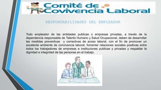 RESPONSABILIDADES DEL EMPLEADOR
Todo empleador de las entidades publicas o empresas privadas, a través de la
dependencia responsable de Talento Humano y Salud Ocupacional, deben de desarrollar
las medidas preventivas y correctivas de acoso laboral, con el fin de promover un
excelente ambiente de convivencia laboral, fomentar relaciones sociales positivas entre
todos los trabajadores de empresas e instituciones publicas y privadas y respaldar la
dignidad e integridad de las personas en el trabajo.
 