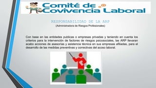 RESPONSABILIDAD DE LA ARP
(Administradora de Riesgos Profesionales)
Con base en las entidades publicas o empresas privadas y teniendo en cuenta los
criterios para la intervención de factores de riesgos psicosociales, las ARP llevaran
acabo acciones de asesorías y asistencia técnica en sus empresas afiliadas, para el
desarrollo de las medidas preventivas y correctivas del acoso laboral.
 