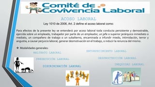 ACOSO LABORAL
Ley 1010 de 2006, Art. 2 define el acoso laboral como:
Para efectos de la presente ley se entenderá por acoso laboral toda conducta persistente y demostrable,
ejercida sobre un empleado, trabajador por parte de un empleador, un jefe o superior jerárquico inmediato o
mediato, un compañero de trabajo o un subalterno, encaminada a infundir miedo, intimidación, terror y
angustia, a causar perjuicio laboral, generar desmotivación en el trabajo, o inducir la renuncia del mismo.
 Modalidades generales:
MALTRATO LABORAL
PRESECUCIÓN LABORAL
DISCRIMINACIÓN LABORALDISCRIMINACIÓN LABORAL
ENTORPECIMIENTO LABORAL
INEQUIDAD LABORAL
DESPROCTECCIÓN LABORAL
 