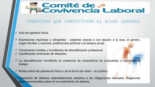 CONDUCTAS QUE CONSTITUYEN EL ACOSO LABORAL
 Acto de agresión física
 Expresiones injuriosas o ultrajantes – palabras soeces o con alusión a la raza, el genero,
origen familiar o nacional, preferencias políticas o el estatus social.
 Comentarios hostiles y humillantes de descalificación profesional.
 Injustificadas amenazas de despidos.
 La descalificación humillante en presencia de compañeros de propuestas u opiniones de
trabajo.
 Burlas sobre las apariencia física o de la forma de vestir – en publico.
 Imposición de deberes ostensiblemente extraños a las obligaciones laborales. Exigencias
desproporcionadas sobre el incumplimiento de labores.
 