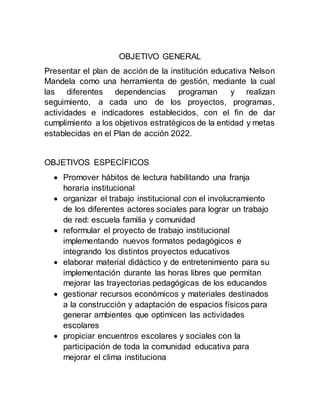 OBJETIVO GENERAL
Presentar el plan de acción de la institución educativa Nelson
Mandela como una herramienta de gestión, mediante la cual
las diferentes dependencias programan y realizan
seguimiento, a cada uno de los proyectos, programas,
actividades e indicadores establecidos, con el fin de dar
cumplimiento a los objetivos estratégicos de la entidad y metas
establecidas en el Plan de acción 2022.
OBJETIVOS ESPECÍFICOS
 Promover hábitos de lectura habilitando una franja
horaria institucional
 organizar el trabajo institucional con el involucramiento
de los diferentes actores sociales para lograr un trabajo
de red: escuela familia y comunidad
 reformular el proyecto de trabajo institucional
implementando nuevos formatos pedagógicos e
integrando los distintos proyectos educativos
 elaborar material didáctico y de entretenimiento para su
implementación durante las horas libres que permitan
mejorar las trayectorias pedagógicas de los educandos
 gestionar recursos económicos y materiales destinados
a la construcción y adaptación de espacios físicos para
generar ambientes que optimicen las actividades
escolares
 propiciar encuentros escolares y sociales con la
participación de toda la comunidad educativa para
mejorar el clima instituciona
 