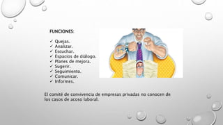 FUNCIONES:
 Quejas.
 Analizar.
 Escuchar.
 Espacios de diálogo.
 Planes de mejora.
 Sugerir.
 Seguimiento.
 Comunicar.
 Informes.
El comité de convivencia de empresas privadas no conocen de
los casos de acoso laboral.
 