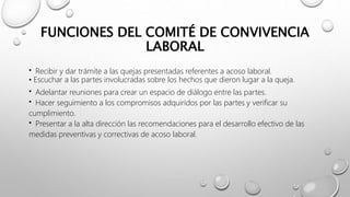 FUNCIONES DEL COMITÉ DE CONVIVENCIA
LABORAL
CONVIVENCIA LABORAL
• Recibir y dar trámite a las quejas presentadas referentes a acoso laboral.
• Escuchar a las partes involucradas sobre los hechos que dieron lugar a la queja.
• Adelantar reuniones para crear un espacio de diálogo entre las partes.
• Hacer seguimiento a los compromisos adquiridos por las partes y verificar su
cumplimiento.
• Presentar a la alta dirección las recomendaciones para el desarrollo efectivo de las
medidas preventivas y correctivas de acoso laboral.
 