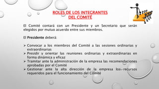 ROLES DE LOS INTEGRANTES
DEL COMITÉ
El Comité contará con un Presidente y un Secretario que serán
elegidos por mutuo acuerdo entre sus miembros.
El Presidente deberá:
 Convocar a los miembros del Comité a las sesiones ordinarias y
extraordinarias
 Presidir y orientar las reuniones ordinarias y extraordinarias en
forma dinámica y eficaz
 Tramitar ante la administración de la empresa las recomendaciones
aprobadas por el Comité
 Gestionar ante la alta dirección de la empresa los recursos
requeridos para el funcionamiento del Comité
 